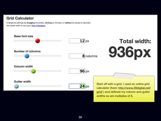 Start off with a grid, I used an online grid
     calculator (here: http://www.29digital.net/
     grid/ ) and deﬁned my column and gutter
     widths so are multiples of 6.




88
 