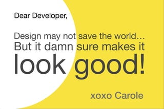 But it damn sure makes it
look good!
Design may not save the world……
Dear Developer,
xoxo Carole
 