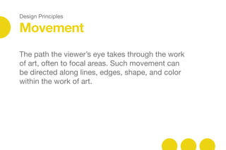 Design Principles
Movement
The path the viewer’s eye takes through the work
of art, often to focal areas. Such movement can
be directed along lines, edges, shape, and color
within the work of art.
 