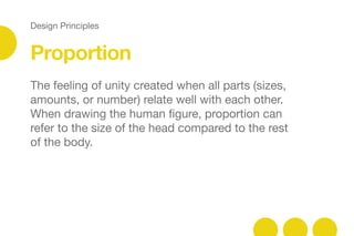 Design Principles
Proportion
The feeling of unity created when all parts (sizes,
amounts, or number) relate well with each other.
When drawing the human ﬁgure, proportion can
refer to the size of the head compared to the rest
of the body.
 