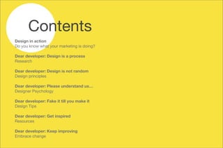 Design in action
Do you know what your marketing is doing?



Dear developer: Design is a process
Research



Dear developer: Design is not random
Design principles 



Dear developer: Please understand us…
Designer Psychology



Dear developer: Fake it till you make it
Design Tips



Dear developer: Get inspired
Resources



Dear developer: Keep improving
Embrace change

Contents
 