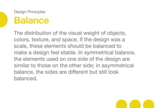 Design Principles
The distribution of the visual weight of objects,
colors, texture, and space. If the design was a
scale, these elements should be balanced to
make a design feel stable. In symmetrical balance,
the elements used on one side of the design are
similar to those on the other side; in asymmetrical
balance, the sides are diﬀerent but still look
balanced.
Balance
 