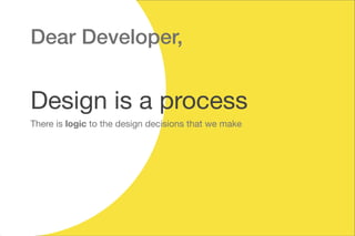 Design is a process
Dear Developer,
There is logic to the design decisions that we make
 