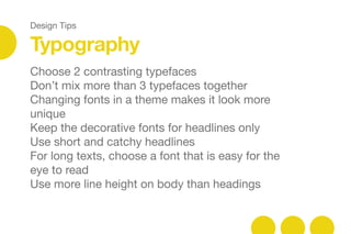 Design Tips
Typography
Choose 2 contrasting typefaces 

Don’t mix more than 3 typefaces together

Changing fonts in a theme makes it look more
unique

Keep the decorative fonts for headlines only

Use short and catchy headlines

For long texts, choose a font that is easy for the
eye to read

Use more line height on body than headings

 