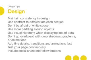 Design Tips
Design
Maintain consistency in design 

Use contrast to diﬀerentiate each section

Don’t be afraid of white space 

Use more padding around objects

Use visual hierarchy when displaying lots of data

Don’t go overboard with drop shadows, gradients,
or animations

Add ﬁne details, transitions and animations last

Test your page continuously

Include social share and follow buttons

 
