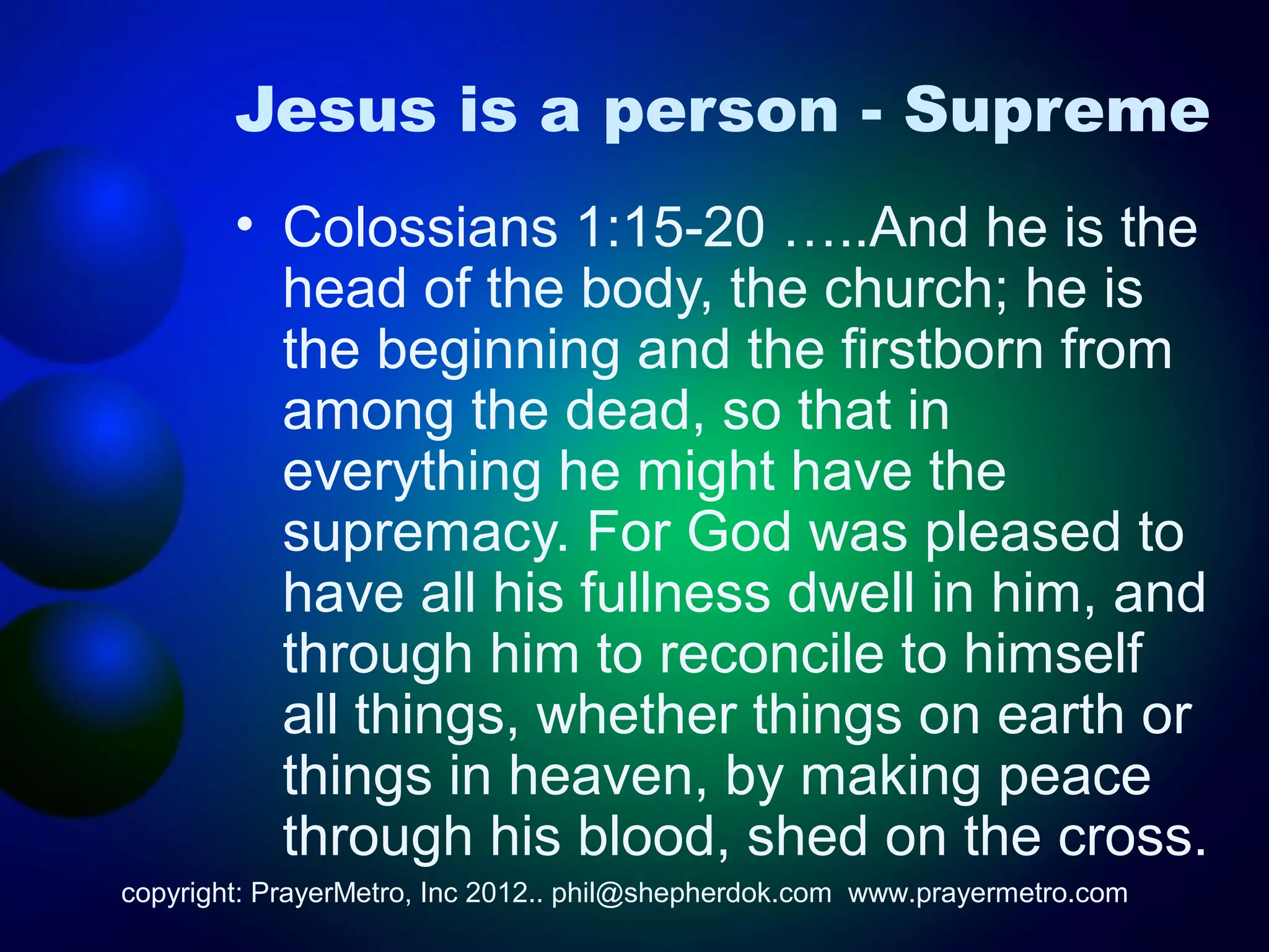 Jesus is a person - Supreme
        • Colossians 1:15-20 …..And he is the
          head of the body, the church; he is
          the beginning and the firstborn from
          among the dead, so that in
          everything he might have the
          supremacy. For God was pleased to
          have all his fullness dwell in him, and
          through him to reconcile to himself
          all things, whether things on earth or
          things in heaven, by making peace
          through his blood, shed on the cross.
copyright: PrayerMetro, Inc 2012.. phil@shepherdok.com www.prayermetro.com
 