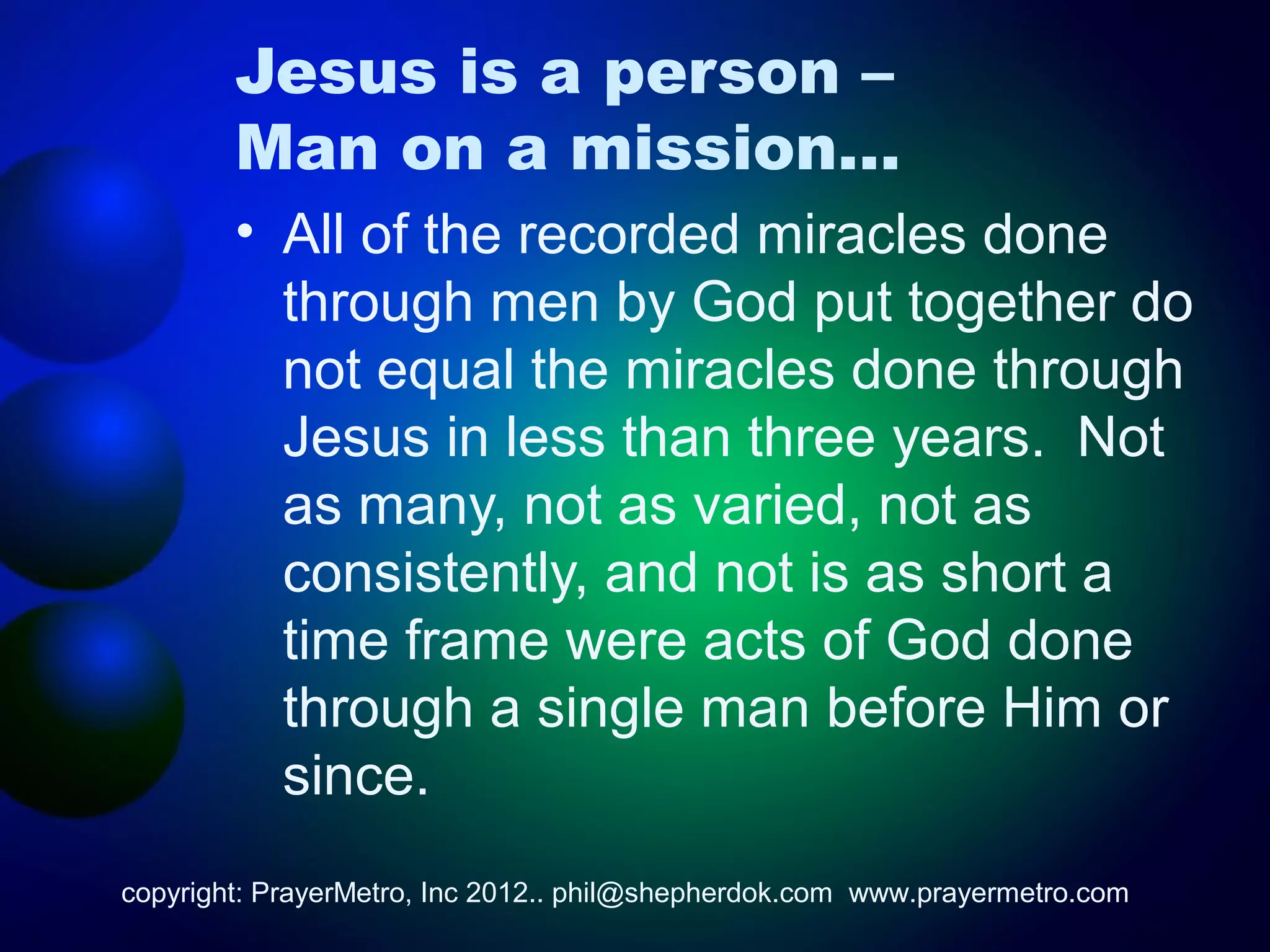 Jesus is a person –
        Man on a mission…
        • All of the recorded miracles done
          through men by God put together do
          not equal the miracles done through
          Jesus in less than three years. Not
          as many, not as varied, not as
          consistently, and not is as short a
          time frame were acts of God done
          through a single man before Him or
          since.
copyright: PrayerMetro, Inc 2012.. phil@shepherdok.com www.prayermetro.com
 