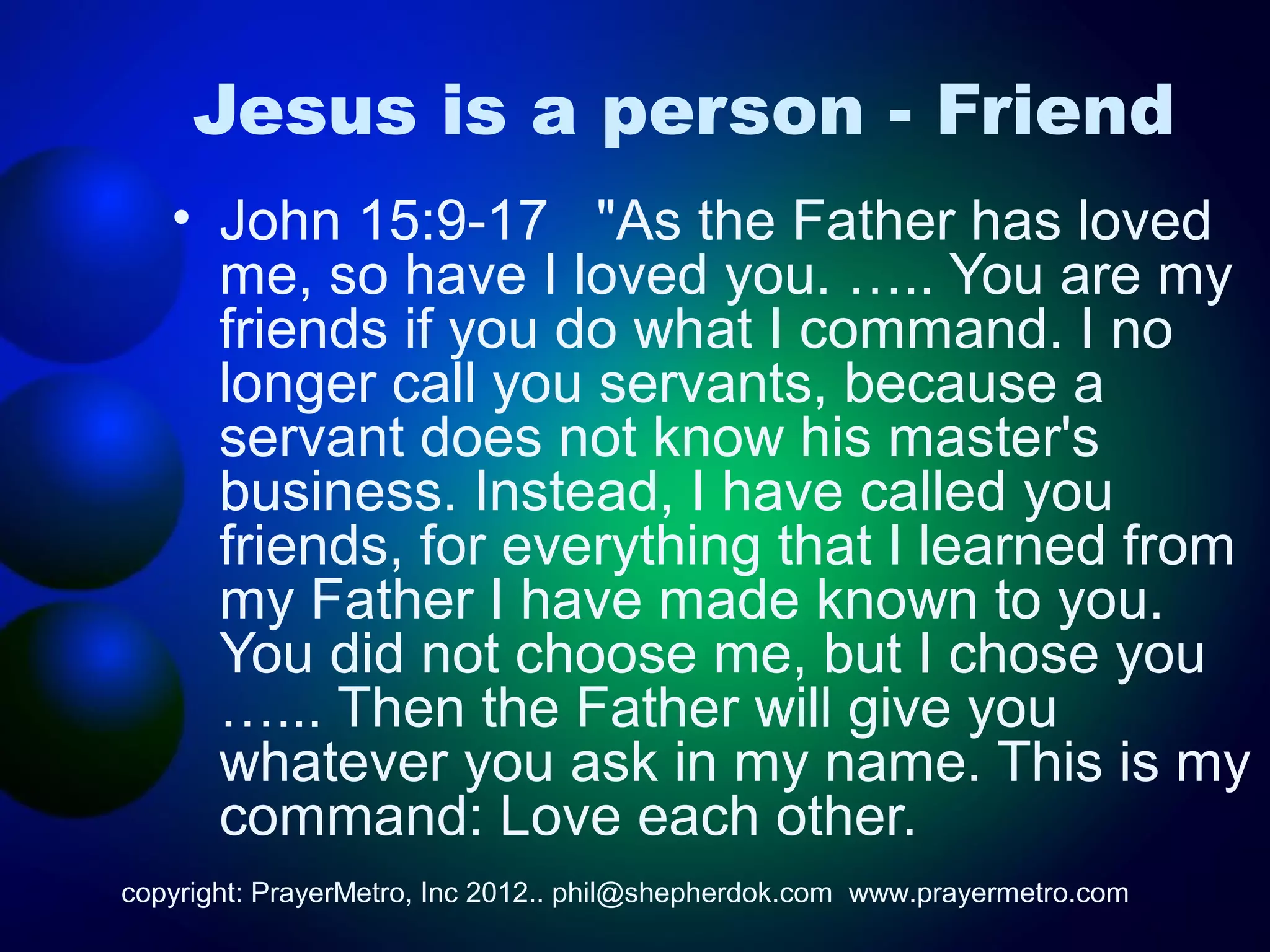 Jesus is a person - Friend
   • John 15:9-17 "As the Father has loved
     me, so have I loved you. ….. You are my
     friends if you do what I command. I no
     longer call you servants, because a
     servant does not know his master's
     business. Instead, I have called you
     friends, for everything that I learned from
     my Father I have made known to you.
     You did not choose me, but I chose you
     …... Then the Father will give you
     whatever you ask in my name. This is my
     command: Love each other.
copyright: PrayerMetro, Inc 2012.. phil@shepherdok.com www.prayermetro.com
 