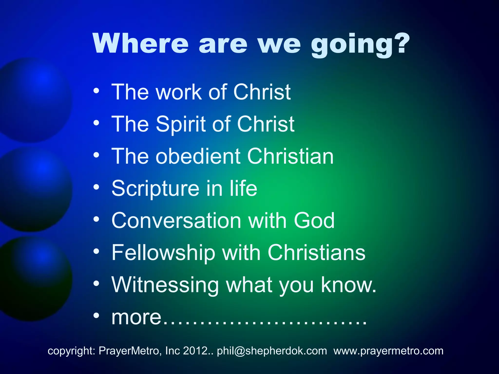 Where are we going?
        •   The work of Christ
        •   The Spirit of Christ
        •   The obedient Christian
        •   Scripture in life
        •   Conversation with God
        •   Fellowship with Christians
        •   Witnessing what you know.
        •   more……………………….
copyright: PrayerMetro, Inc 2012.. phil@shepherdok.com www.prayermetro.com
 