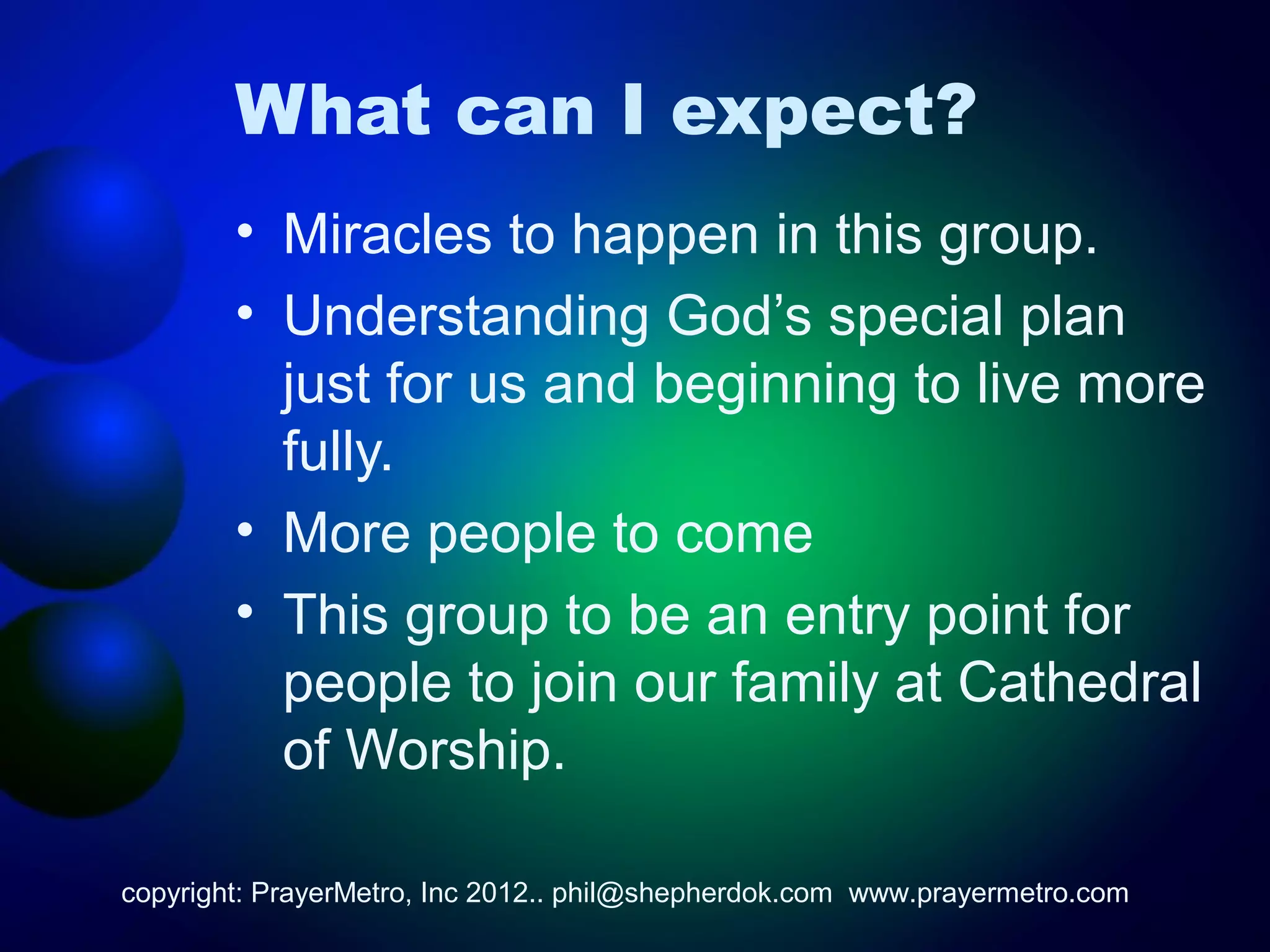 What can I expect?
        • Miracles to happen in this group.
        • Understanding God’s special plan
          just for us and beginning to live more
          fully.
        • More people to come
        • This group to be an entry point for
          people to join our family at Cathedral
          of Worship.

copyright: PrayerMetro, Inc 2012.. phil@shepherdok.com www.prayermetro.com
 