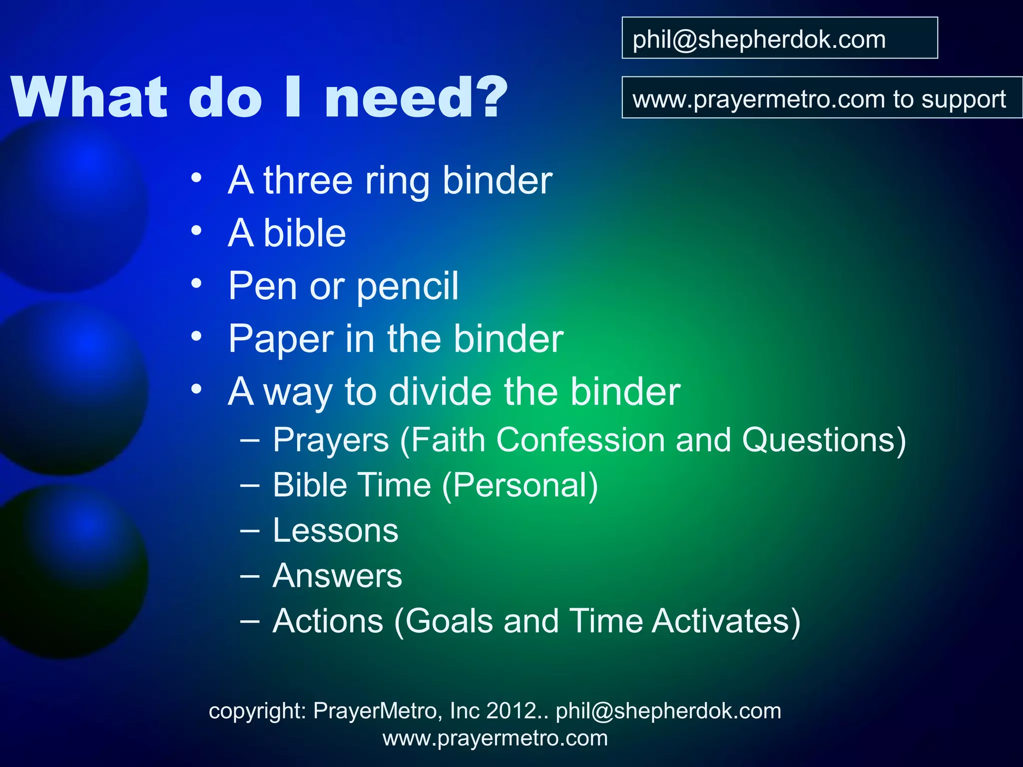 phil@shepherdok.com

What do I need?                                 www.prayermetro.com to support


     •    A three ring binder
     •    A bible
     •    Pen or pencil
     •    Paper in the binder
     •    A way to divide the binder
           –   Prayers (Faith Confession and Questions)
           –   Bible Time (Personal)
           –   Lessons
           –   Answers
           –   Actions (Goals and Time Activates)

         copyright: PrayerMetro, Inc 2012.. phil@shepherdok.com
                          www.prayermetro.com
 