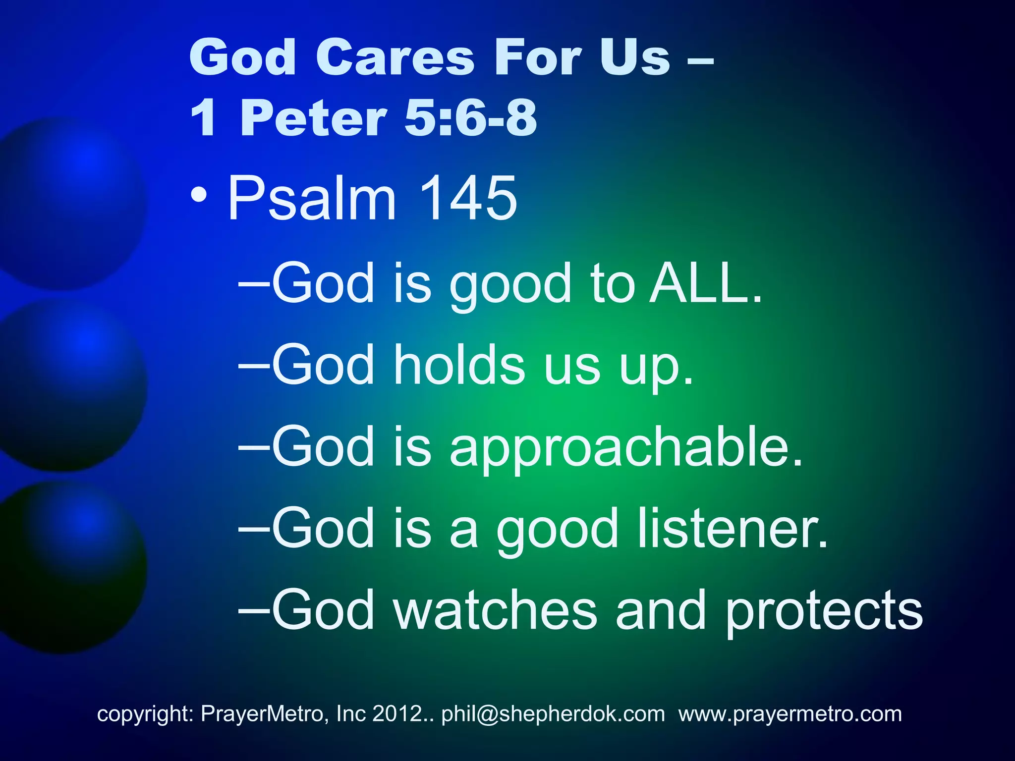 God Cares For Us –
        1 Peter 5:6-8
        • Psalm 145
             –God is good to ALL.
             –God holds us up.
             –God is approachable.
             –God is a good listener.
             –God watches and protects
copyright: PrayerMetro, Inc 2012.. phil@shepherdok.com www.prayermetro.com
 