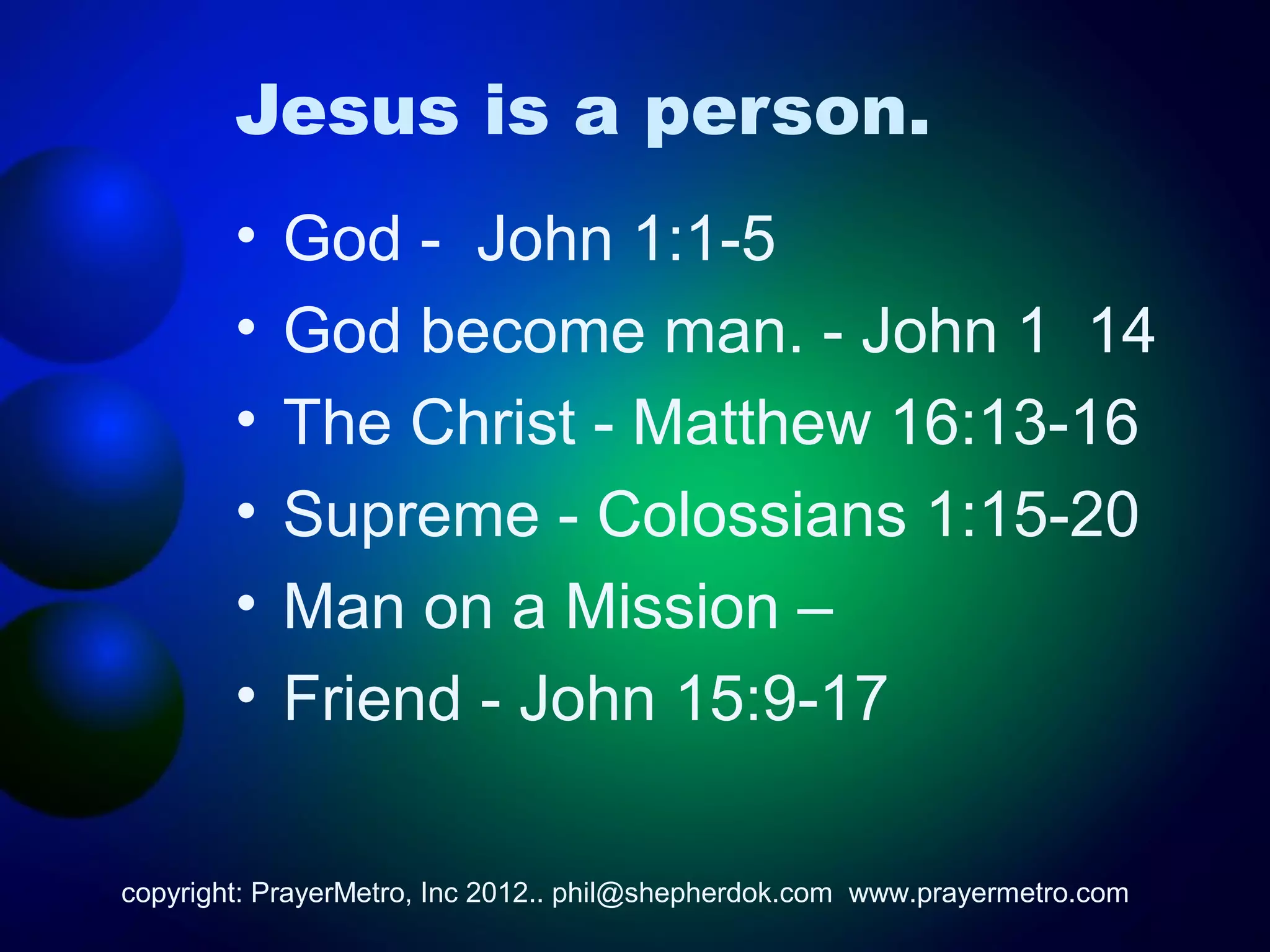 Jesus is a person.
        •   God - John 1:1-5
        •   God become man. - John 1 14
        •   The Christ - Matthew 16:13-16
        •   Supreme - Colossians 1:15-20
        •   Man on a Mission –
        •   Friend - John 15:9-17

copyright: PrayerMetro, Inc 2012.. phil@shepherdok.com www.prayermetro.com
 