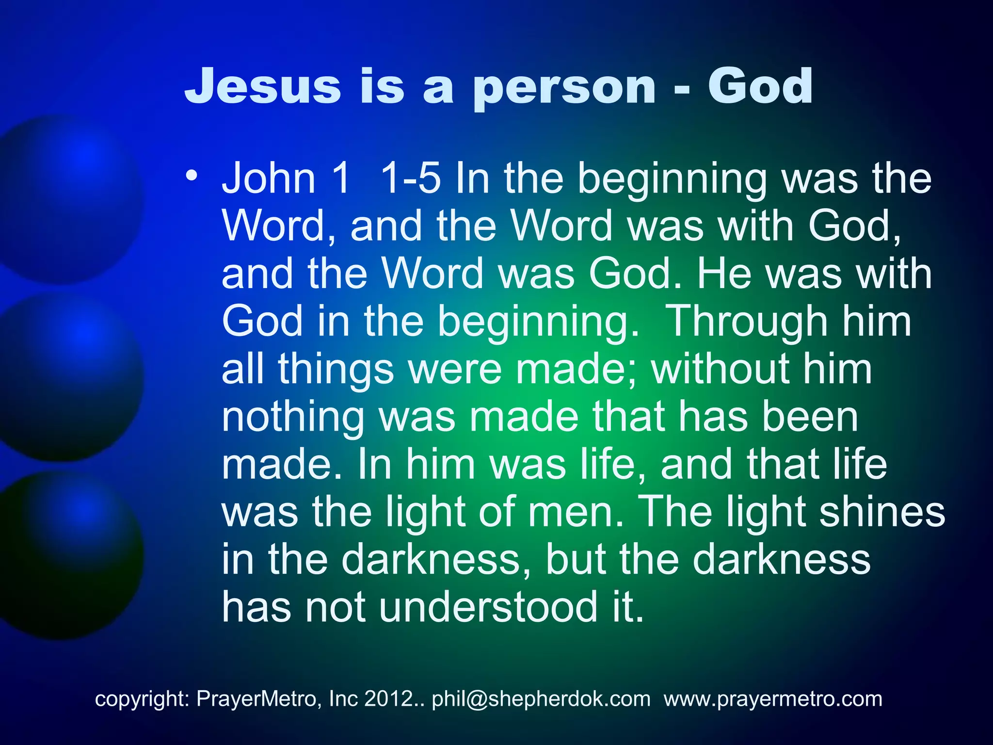 Jesus is a person - God
        • John 1 1-5 In the beginning was the
          Word, and the Word was with God,
          and the Word was God. He was with
          God in the beginning. Through him
          all things were made; without him
          nothing was made that has been
          made. In him was life, and that life
          was the light of men. The light shines
          in the darkness, but the darkness
          has not understood it.
copyright: PrayerMetro, Inc 2012.. phil@shepherdok.com www.prayermetro.com
 