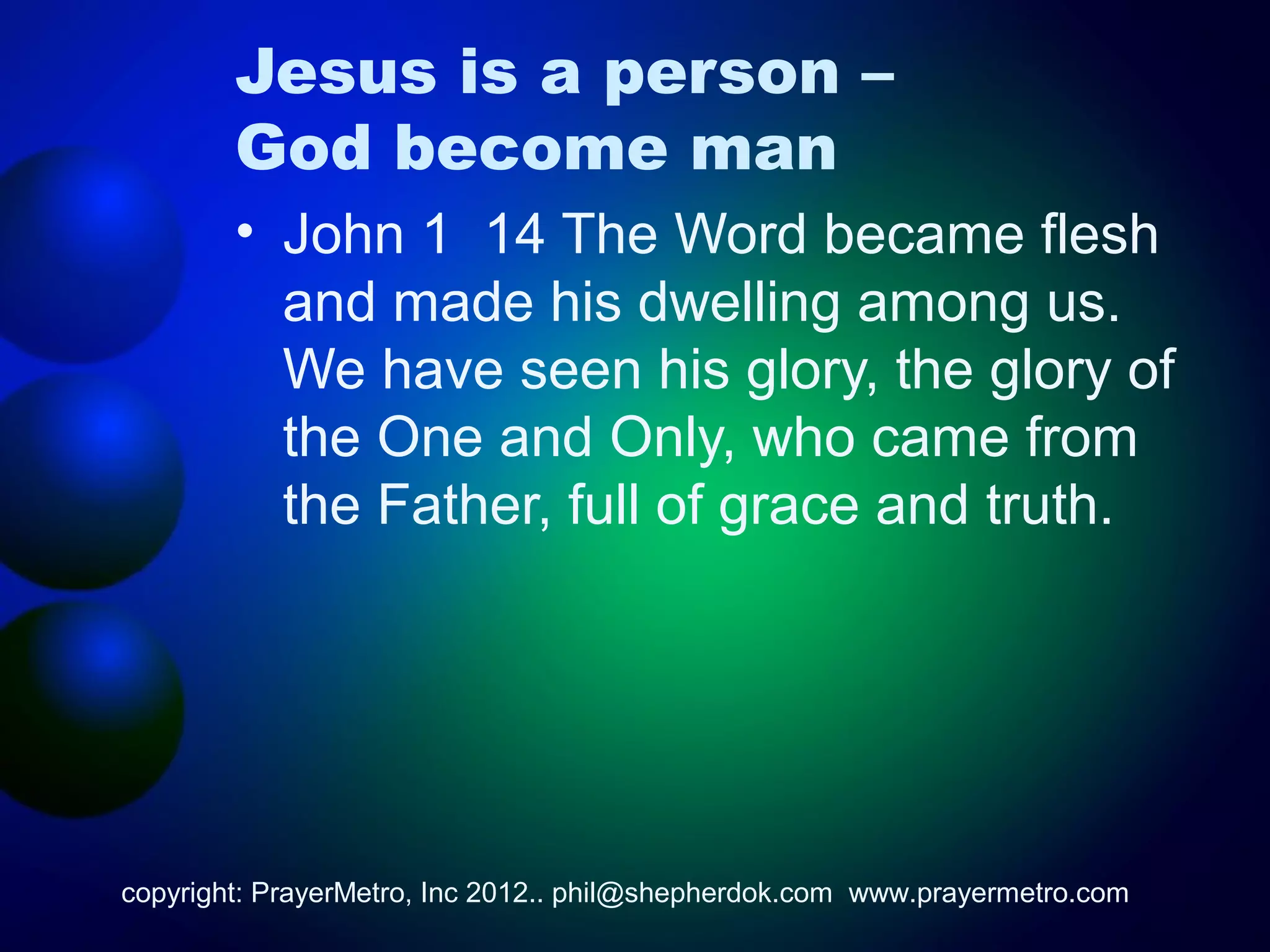 Jesus is a person –
        God become man
        • John 1 14 The Word became flesh
          and made his dwelling among us.
          We have seen his glory, the glory of
          the One and Only, who came from
          the Father, full of grace and truth.




copyright: PrayerMetro, Inc 2012.. phil@shepherdok.com www.prayermetro.com
 