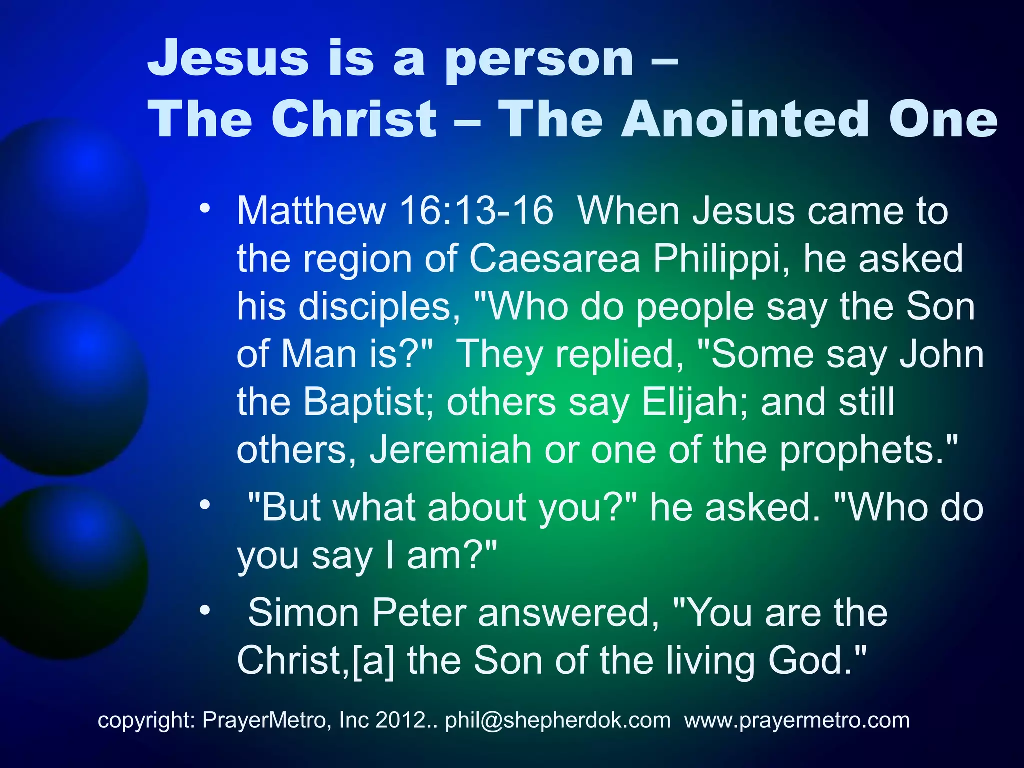 Jesus is a person –
    The Christ – The Anointed One
         • Matthew 16:13-16 When Jesus came to
           the region of Caesarea Philippi, he asked
           his disciples, "Who do people say the Son
           of Man is?" They replied, "Some say John
           the Baptist; others say Elijah; and still
           others, Jeremiah or one of the prophets."
         • "But what about you?" he asked. "Who do
           you say I am?"
         • Simon Peter answered, "You are the
           Christ,[a] the Son of the living God."
copyright: PrayerMetro, Inc 2012.. phil@shepherdok.com www.prayermetro.com
 