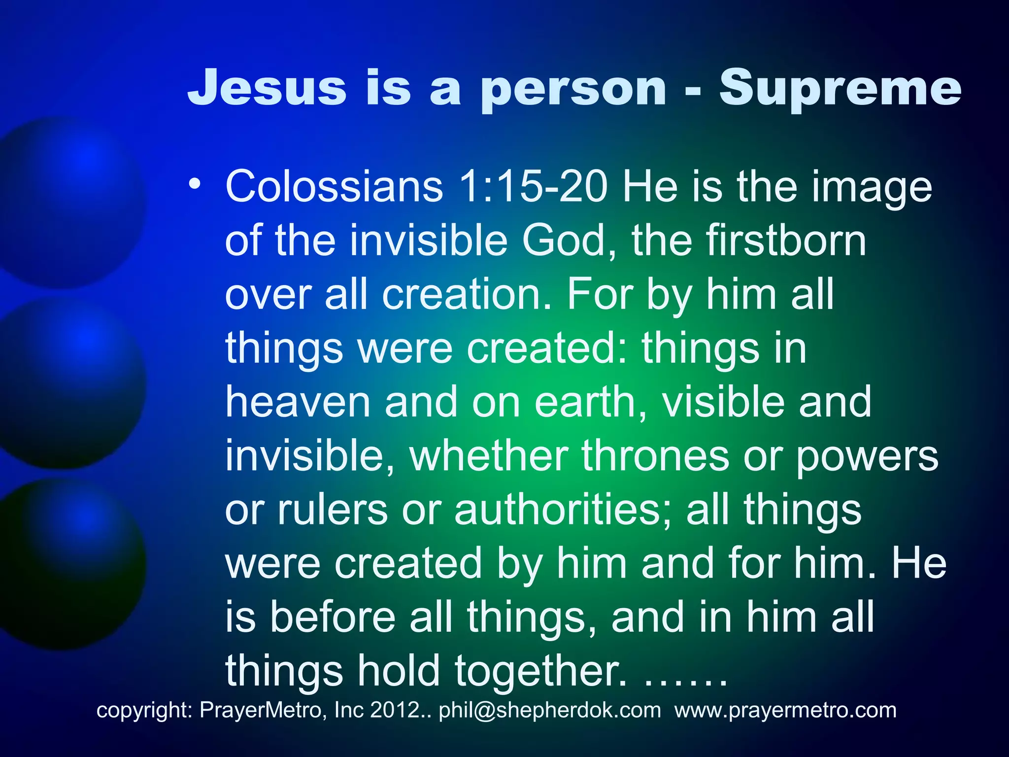 Jesus is a person - Supreme
        • Colossians 1:15-20 He is the image
          of the invisible God, the firstborn
          over all creation. For by him all
          things were created: things in
          heaven and on earth, visible and
          invisible, whether thrones or powers
          or rulers or authorities; all things
          were created by him and for him. He
          is before all things, and in him all
          things hold together. ……
copyright: PrayerMetro, Inc 2012.. phil@shepherdok.com www.prayermetro.com
 