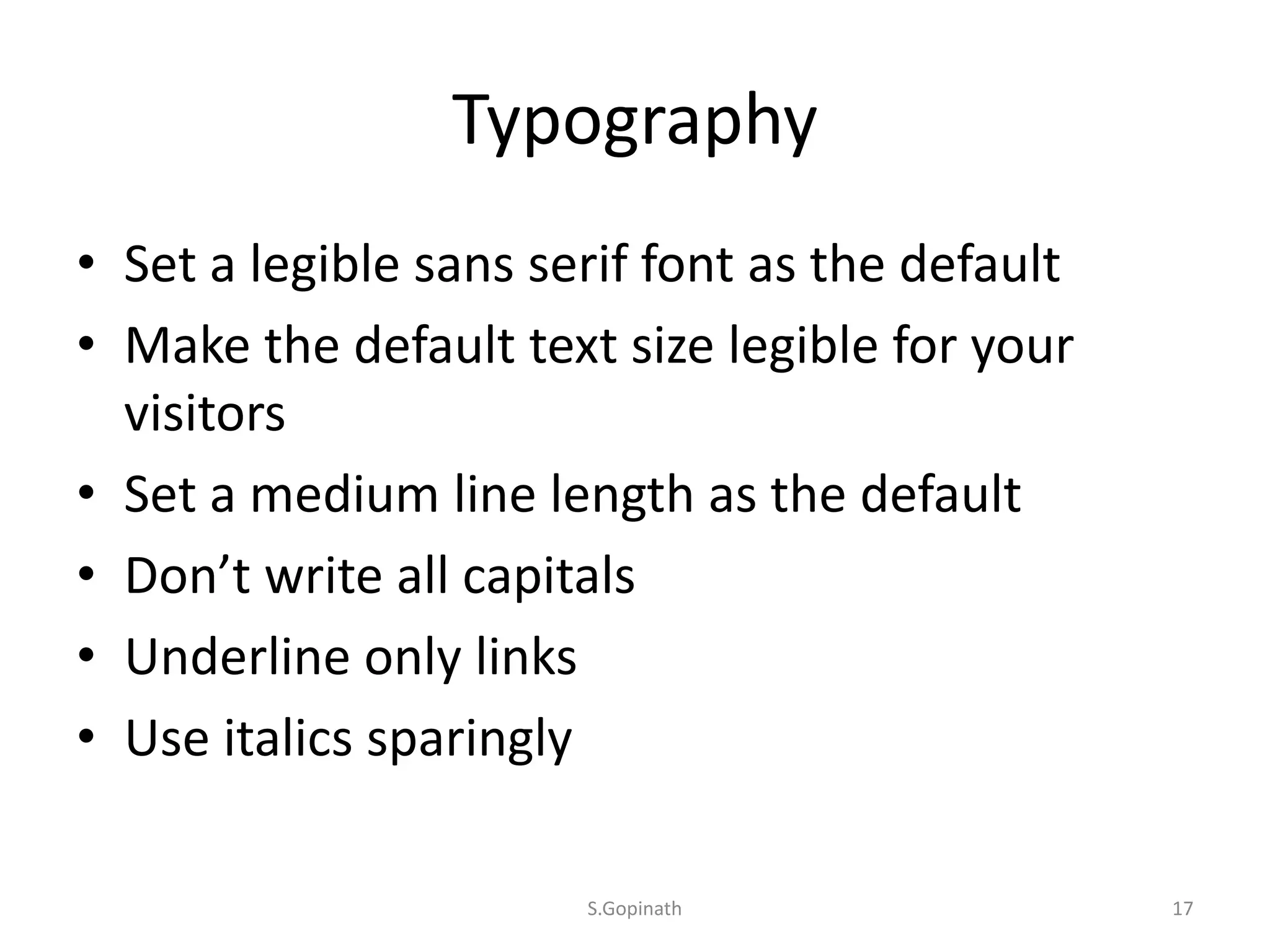 Typography
• Set a legible sans serif font as the default
• Make the default text size legible for your
visitors
• Set a medium line length as the default
• Don’t write all capitals
• Underline only links
• Use italics sparingly
S.Gopinath 17
 