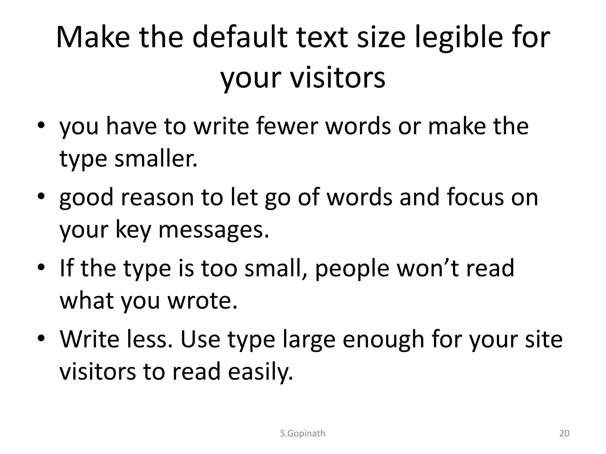 Make the default text size legible for
your visitors
• you have to write fewer words or make the
type smaller.
• good reason to let go of words and focus on
your key messages.
• If the type is too small, people won’t read
what you wrote.
• Write less. Use type large enough for your site
visitors to read easily.
S.Gopinath 20
 