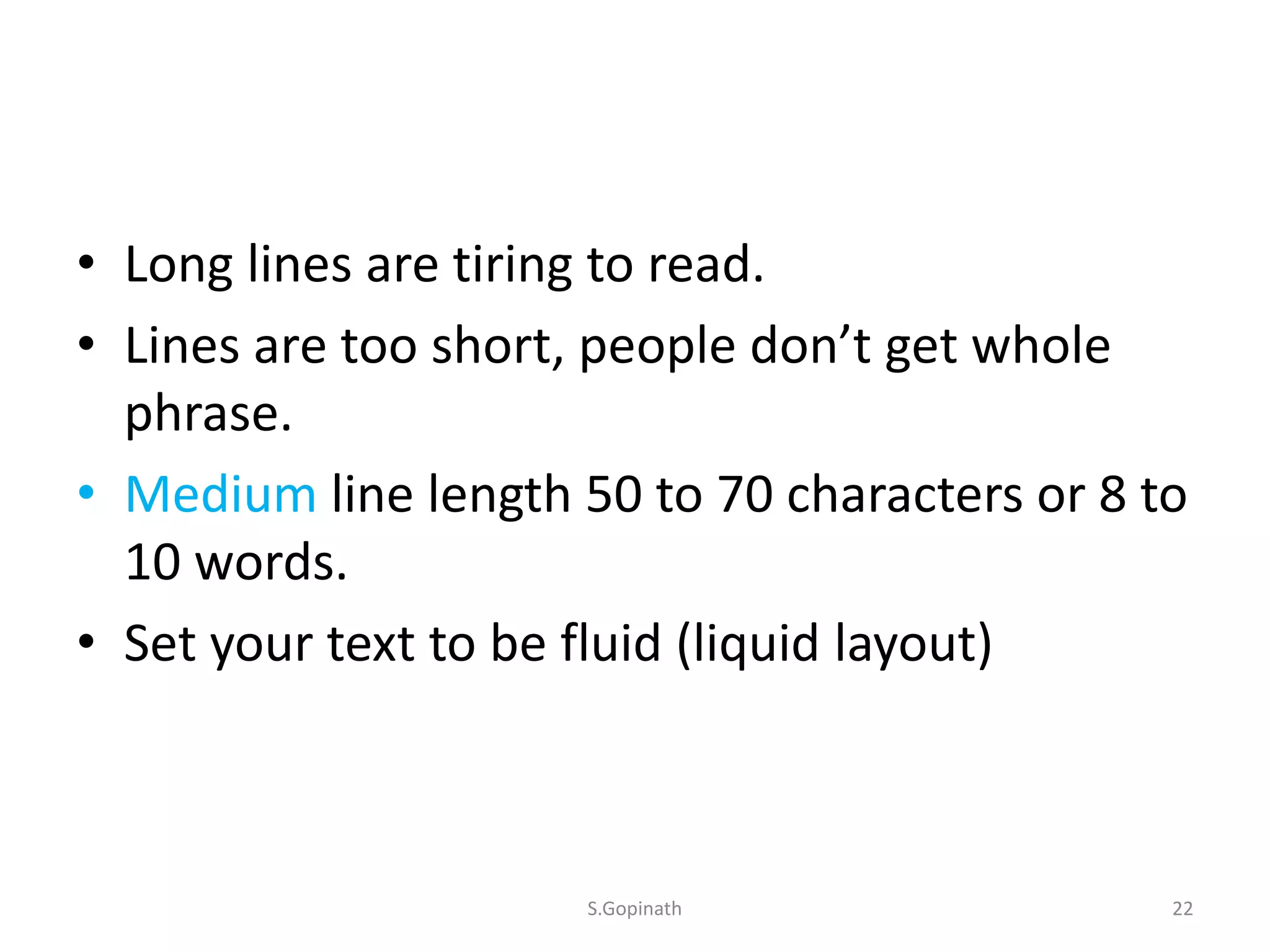 • Long lines are tiring to read.
• Lines are too short, people don’t get whole
phrase.
• Medium line length 50 to 70 characters or 8 to
10 words.
• Set your text to be fluid (liquid layout)
S.Gopinath 22
 