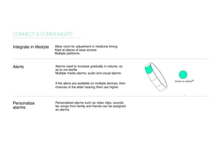 Allow room for adjustment in medicine timing 
Kept at places of easy access 
Multiple platforms 
Alarms need to increase gradually in volume, so as to not startle 
Multiple media alarms: audio and visual alarms 
If the alerts are available on multiple devices, then chances of the elder hearing them are higher. 
Personalized alarms such as video clips, sounds, fav songs from family and friends can be assigned as alarms. 
CONNECT & COMMUNICATE 
Integrate in lifestyle 
Alerts 
Personalize 
alarms 
. 
Green to indicate 
 
