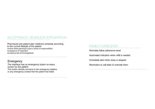 Emergency 
FAMILY/ CAREGIVER 
ACCEPTANCE/ SEAMLESS INTEGRATION 
Pharmacist and patient plan medicine schedule according to the current lifestyle of the patient 
involve while planning to give a sense of responsibility 
acceptance of treatment 
accepting new technology(box) 
Remotely follow adherence level 
Automated indication when refill is needed 
Immediate alert when dose is skipped 
Reminders to call elder & motivate them 
The interface has an emergency button on every screen for the patient. 
This button directly connects to the emergency helpline or any emergency contact that the patient has listed.  