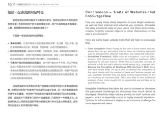 10/11 为情感和流而设计 Design for Emotion and Flow

结论 - 促进流的网站特征                                Conclusions – Traits of Websites that
                                             Encourage Flow
	    如何应用这些想法取决于你的目标受众 , 包括他们的内在和外在的
                                             How you apply these ideas depends on your target audience,
使用背景 ; 考虑你的用户的可能的情感状态 , 用户环境周围是否有噪音 ,
                                             as well as their internal and external use contexts. Consider
人群 , 明亮颜色的物体去分散她的注意力 ?                       the likely emotional state of your users. Are there loud noises,
                                             crowds, brightly colored objects or other distractions in the
                                             user’s environment?
	    下面是一些促进流的网站的特征 :
                                             Here are some basic website traits that will help to encourage
•	 清晰的导航 : 让用户很轻松的知道她现在在哪 , 去过哪 , 可以去哪 , 通   flow.
    过使用路牌标志比如 : 面包屑 , 页面标题 , 点击过的链接提示。
                                             •	 Clear navigation: Make it easy for the user to know where they are,
•	 即时的反馈信息 : 确保所有导航 , 比如链接 , 按钮 , 菜单等提供清晰有      where they can go, and where they’ve been, by including signposts
                                                such as breadcrumbs, effective page titles, and visited link indicators.
    效即时的反馈。对用户的所有行为提供反馈 , 当这一点不能实现时 , 提
                                             •	 Immediate Feedback: Make sure all navigation, such as links,
    供其他的暗示来吸引住用户的注意力 ( 比如进度条 )。                 buttons, and menus provide quick and effective feedback. Offer
•	 平衡用户面对的困难和自身能力 : 由于用户能力水平不同 , 所以平衡视          feedback for all user actions. When this isn’t possible, provide an
                                                indicator to hold the user’s attention while waiting (e.g., progress bar).
    觉设计的复杂性和用户完成任务的数目和使用的特征功能就取决于你 ,         •	 Balance the Perception of Challenge With the User’s Skill: Since
    考虑他们是要经验性的娱乐使用还是要完成重要的任务 , 根据不同的用           user skill levels differ, it’s up to you to balance the complexity of
                                                the visual design with the number of tasks and features people can
    户使用场景度身设计你的网站 : 更多的视觉因素给娱乐性经验使用 , 更         use. Consider whether they are likely surfing experientially for fun
    少的给目标导向的使用。                                 or completing an important task. Tailor your sites to your audience’s
                                                scenario of use: more visually rich for experiential use and less so for
                                                goal-directed use.
	    适应性强的交互界面允许用户选择展示的细节的多少来增减感知困
                                             Adaptable interfaces that allow the user to increase or decrease
难 , 简单化对新用户和老用户来说都可以减少忧虑 , 这一点在高度紧张的
                                             the perceived challenge by choosing how much detail is
环境中至关重要。对老用户来说提供丰富信息化的展示可以降低困难。              displayed. Simplicity helps reduce anxiety for both novices and
记住 , 设计流并不需要专门的软件或者技能 , 只是另外一种思维方式 , 在       experts, which is especially crucial in highly stressful situations.
设计和挑战之间找到合适的平衡点能够让用户集中注意力并制造流 , 这将
                                             Options for information-rich displays can introduce challenge for
                                             more experienced users.
可以创造投入和沉浸的用户体验。
 