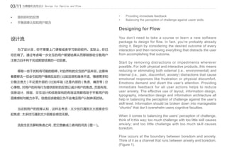 03/11 为情感和流而设计 Design for Emotion and Flow

•	 	 提供即时的反馈                                 •	   Providing immediate feedback
                                             •	   Balancing the perception of challenge against users’ skills
•	 	 平衡困难认知和用户能力

                                             Designing for Flow

设计流                                          You don’t need to take a course or learn a new software
                                             package to design for flow. In fact, you’re probably already
                                             doing it. Begin by considering the desired outcome of every
	   为了设计流，你不需要上门课程或者学习新的软件。实际上 , 你已          interaction and then removing everything that distracts the user
经在做了。通过考虑每一步交互的用户期望结果从而移除那些分散用户              from accomplishing that outcome.
注意力且不利于完成期望结果的一切因素。
                                             Start by removing distractions or impediments wherever
                                             possible. For both physical and interactive products, this means
	   移除一些干扰和有可能的阻碍 , 对自然和的交互的产品来说 , 这意味       reducing or eliminating both external (i.e., environmental) and
                                             internal (i.e., pain, discomfort, anxiety) distractions that cause
着要移去一切会引起用户情感反应的 ( 比如沮丧和身体不适、情感需求和
                                             emotional responses like frustration or physical discomfort.
分散注意力 ) 不论是外部的 ( 比如环境 ) 还是内部的 ( 焦虑、痛苦等 ) 分   Emotions demand and divert the user’s attention. Providing
心事物。对用户的所有行为提供即时的反馈以减少用户的焦虑。页面布局、            immediate feedback for all user actions helps to reduce
信息设计、排版、交互设计和信息架构的有效运用都有助于平衡用户的              user anxiety. The effective use of layout, information design,
                                             typography, interaction design and information architecture all
困难感知与能力水平。信息应该被细分为不会淹没用户认知体系的块。              help in balancing the perception of challenge against the user’s
                                             skill level. Information should be broken down into manageable
	   当谈到用户的困难认知，这样去考虑：太少技巧遇到太大困难会引            “chunks” that don’t overwhelm users cognitive faculties.
起焦虑 ; 太多技巧遇到太少困难会感觉无聊。
                                             When it comes to balancing the users’ perception of challenge,
                                             think of it this way: too much challenge with too little skill causes
	   流发生在无聊和焦虑之间 , 把它想象成二者间的河流 ( 图一 )。        anxiety; and too little challenge with too much skill causes
                                             boredom.

                                             Flow occurs at the boundary between boredom and anxiety.
                                             Think of it as a channel that runs between anxiety and boredom.
                                             (Figure 1).
 