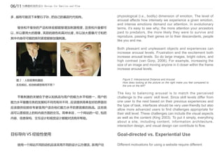 06/11 为情感和流而设计 Design for Emotion and Flow

多 , 越有可能活下来繁衍子孙 , 把自己的基因代代相传。                physiological (i.e., bodily) dimension of emotion. The level of
                                             arousal affects how intensely we experience a given emotion,
                                             and intense emotions demand our attention. In evolutionary
	   愉快和不愉快的产品和体验都能够增加刺激程度 , 沮丧和兴奋都可          terms, it’s easy to see why; the more attention your ancestors
以 , 所以要用大的图像 , 亮丽的颜色和高对比度 , 所以加大图像尺寸和把       paid to predators, the more likely they were to survive and
                                             reproduce, passing their genes on to their descendants, people
其中内容尽可能的排列紧密能够加强刺激。
                                             like you and me.

                                             Both pleasant and unpleasant objects and experiences can
                                             increase arousal levels. Frustration and the excitement both
                                             increase arousal levels. So do large images, bright colors, and
                                             high contrast (van Gorp, 2006). For example, increasing the
                                             size of an image and moving anyone in it closer within the frame
                                             increase arousal levels.


    图 2 ：人际距离和激励                                Figure 2: Interpersonal Distance and Arousal
                                                How does looking at the picture on the right make you feel compared to
    左右相比 , 给你的感觉有何不同 ?                          the one on the left?

                                             The key to balancing arousal is to match the perceived
	   平衡刺激的关键在于使认知挑战与用户的能力水平相统一 , 用户的          challenge to the users’ skill level. Since skill levels differ from
能力水平随着任务的发展和不同而有所不同 , 应该提供简单友好的界面但           one user to the next based on their previous experiences and
                                             the type of task, interfaces should be very user-friendly but also
应该提供给那些专家级用户适合他们能力水平的更困难的挑战。这些挑
                                             allow more advanced users to find challenges appropriate for
战可以是视觉上的和内容方面的交互。简单来说，一个网站的一切 , 包括           their skill level. These challenges can include the visual aspects
内容、信息架构、交互设计和视觉设计都能对流有所帮助。                   as well as the content (King 2003). To put it simply, everything
                                             about a site, including content, information architecture,
                                             interaction design, and visual design can contribute to flow.

目标导向 VS 经验性使用                                Goal-directed vs. Experiential Use

	   使用一个网站不同的动机应该采用不同的设计以方便流 , 新用户往          Different motivations for using a website require different
 