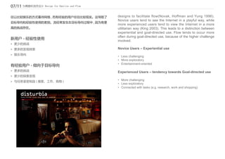 07/11 为情感和流而设计 Design for Emotion and Flow

往以比较娱乐的方式看待网络 , 而有经验的用户往往比较现实。这导致了           designs to facilitate flow(Novak, Hoffman and Yung 1996).
                                             Novice users tend to see the Internet in a playful way, while
目标导向和经验性使用的差别。流经常发生在目标导向过程中 , 因为有更
                                             more experienced users tend to view the Internet in a more
高的挑战存在。                                      utilitarian way (King 2003). This leads to a distinction between
                                             experiential and goal-directed use. Flow tends to occur more
                                             often during goal-directed use, because of the higher challenge
新用户 - 经验性使用
                                             involved.
•	 更少的挑战
•	 更多的发现探索                                   Novice Users – Experiential use
•	 娱乐导向
                                             •	 Less challenging
                                             •	 More exploratory
                                             •	 Entertainment-oriented
有经验用户 - 倾向于目标导向
•	 更多的挑战                                     Experienced Users – tendency towards Goal-directed use
•	 更少的探索发现
•	 与任务紧密相连 ( 搜索、工作、购物 )                      •	 More challenging
                                             •	 Less exploratory
                                             •	 Connected with tasks (e.g. research, work and shopping)
 