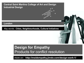 Central Saint Martins College of Art and Design
Industrial Design




London

Key words: Cities, Neighbourhoods, Cultural Initiatives




          Design for Empathy
          Products for conflict resolution
          more on: http://maidempathy.jimdo.com/design-work-1/
 