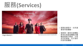 服務(Services)

•

•

Virgin Atlantic's

https://www.youtube.com/watch?v=WptXNmxtE88

服務的過程中，也充滿
著使用者體驗。
服務是一連串的接觸點，
唯有在每個接觸點的體
驗超越客戶期望，才是
成功的服務，也才是好
的使用者體驗。
2013/12/23

11

 