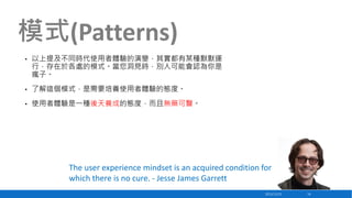 模式(Patterns)
•

以上提及不同時代使用者體驗的演變，其實都有某種默默運
行，存在於各處的模式。當您洞見時，別人可能會認為你是
瘋子。

•

了解這個模式，是需要培養使用者體驗的態度。

•

使用者體驗是一種後天養成的態度，而且無藥可醫。

The user experience mindset is an acquired condition for
which there is no cure. - Jesse James Garrett
2013/12/23

14

 