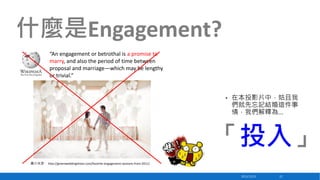 什麼是Engagement?
“An engagement or betrothal is a promise to
marry, and also the period of time between
proposal and marriage—which may be lengthy
or trivial.”

•

在本投影片中，姑且我
們就先忘記結婚這件事
情，我們解釋為…

「投入」
圖片來源： http://greenweddingshoes.com/favorite-engagement-sessions-from-2011/

2013/12/23

22

 