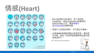 情感(Heart)
•

設計有各種不同的面向，除了使用性
(usability)、美感 (aesthetics)與實用性
(practicality)之外，還有情緒性
(emotionality)需要考量。

•

有吸引力/美感的東西，可引發正向情緒。

•

正面情緒能夠讓我們跳出框框思考，尋找替
代方案，如此一來使用這就覺得物品操作起
來更容易了。
來源：http://www.lis186.com/posts/6770

2013/12/23

37

 