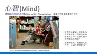 心智(Mind)
通常與內容與訊息有關(Information Consumption)，著重在大腦資訊處理的過程

•

我們透過閱讀，將表象的
內容與訊息，經過心智的
解讀與詮釋，成為大腦中
新的想法或概念。

•

理解的過程，我們投入於
其中，忘記時間的變化。

圖片來源：http://commons.wikimedia.org/wiki/File:Child_reading_at_Brookline_Booksmith.jpg
2013/12/23

40

 