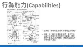 行為能力(Capabilities)

•

設計時，需思考使用者本身物理上的限制。

•

如圖，設計與手相關的產品時，需先充分
了解手的物理行為限制與可動範圍，甚至
不同年齡層/性別的限制，才能夠設計出符
合使用者的產品。

圖片來源：http://mcfads.blogspot.tw/
2013/12/23

47

 