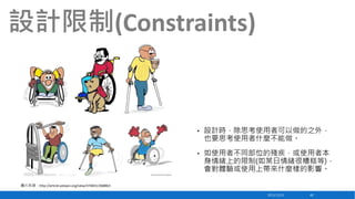 設計限制(Constraints)

•

設計時，除思考使用者可以做的之外，
也要思考使用者什麼不能做。

•

如使用者不同部位的殘疾，或使用者本
身情緒上的限制(如某日情緒很糟糕等)，
會對體驗或使用上帶來什麼樣的影響。

圖片來源：http://article.yeeyan.org/view/374831/368863
2013/12/23

48

 