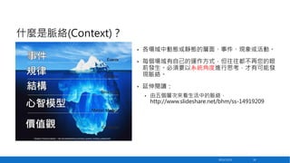 什麼是脈絡(Context)？
•

各場域中動態或靜態的層面、事件、現象或活動。

•

每個場域有自己的運作方式，但往往都不再您的眼
前發生。必須要以系統角度進行思考，才有可能發
現脈絡。

•

延伸閱讀：
•

由五個層次來看生活中的脈絡，
http://www.slideshare.net/bhm/ss-14919209

2013/12/23

50

 