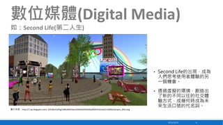 數位媒體(Digital Media)
如：Second Life(第二人生)

•

•

圖片來源：http://1.bp.blogspot.com/-23Fo8mFpPdg/UBKJeMtVwnI/AAAAAAAAASQ/069V5zG2oaY/s1600/olympics_003.png

Second Life的出現，成為
人們思考使用者體驗的另
一個機會。
透過虛擬的環境，創造出
了新的不同以往的社交體
驗方式，成幾何時成為未
來生活口號的代名詞。

2013/12/23

8

 