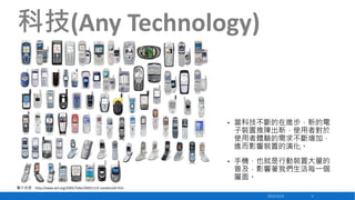 科技(Any Technology)

•

當科技不斷的在進步，新的電
子裝置推陳出新，使用者對於
使用者體驗的需求不斷增加，
進而影響裝置的演化。

•

手機，也就是行動裝置大量的
普及，影響著我們生活每一個
層面。

圖片來源：http://www.w3.org/2005/Talks/20051115-London/all.htm
2013/12/23

9

 