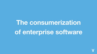 The consumerization 
of enterprise software 
 