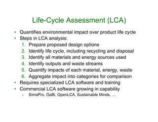 Life-Cycle Assessment (LCA)
•  Quantifies environmental impact over product life cycle
•  Steps in LCA analysis:
1.  Prepare proposed design options
2.  Identify life cycle, including recycling and disposal
3.  Identify all materials and energy sources used
4.  Identify outputs and waste streams
5.  Quantify impacts of each material, energy, waste
6.  Aggregate impact into categories for comparison
•  Requires specialized LCA software and training
•  Commercial LCA software growing in capability
–  SimaPro, GaBi, OpenLCA, Sustainable Minds, …
 
