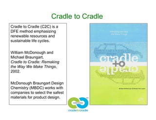 Cradle to Cradle
Cradle to Cradle (C2C) is a
DFE method emphasizing
renewable resources and
sustainable life cycles.
William McDonough and
Michael Braungart,
Cradle to Cradle: Remaking
the Way We Make Things,
2002.
McDonough Braungart Design
Chemistry (MBDC) works with
companies to select the safest
materials for product design.
 