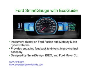 Ford SmartGauge with EcoGuide
• Instrument cluster on Ford Fusion and Mercury Milan
hybrid vehicles
• Provides engaging feedback to drivers, improving fuel
economy
• Designed by SmartDesign, IDEO, and Ford Motor Co.
www.ford.com
www.smartdesignworldwide.com
 