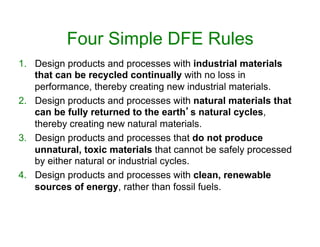 Four Simple DFE Rules
1.  Design products and processes with industrial materials
that can be recycled continually with no loss in
performance, thereby creating new industrial materials.
2.  Design products and processes with natural materials that
can be fully returned to the earth’s natural cycles,
thereby creating new natural materials.
3.  Design products and processes that do not produce
unnatural, toxic materials that cannot be safely processed
by either natural or industrial cycles.
4.  Design products and processes with clean, renewable
sources of energy, rather than fossil fuels.
 