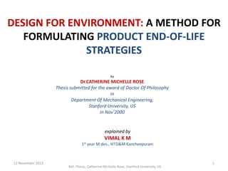 DESIGN FOR ENVIRONMENT: A METHOD FOR
FORMULATING PRODUCT END-OF-LIFE
STRATEGIES
by

Dr.CATHERINE MICHELLE ROSE
Thesis submitted for the award of Doctor Of Philosophy
in
Department Of Mechanical Engineering,
Stanford University, US
In Nov’2000

explained by

VIMAL K M
1st

12 November 2013

year M.des., IIITD&M Kancheepuram

Ref: Thesis, Catherine Michelle Rose, Stanford University, US

1

 