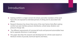 Introduction
 Seating comfort is a major concern for drivers and other members of the work
force who are exposed to extended periods of sitting and its associated side
effects.
 Research literature has shown that some of the main factors that affect seating
comfort are seat interface pressure distribution, whole-body vibration and
pressure change rate.
 The different requirements of commercial trucks and personal automobiles have
led to separate directions in seat design.
 This paper describes the research and development for vehicle seats based on
literature review of journals, technical reports and thesis.
 