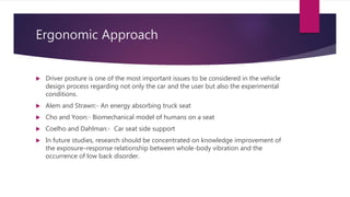 Ergonomic Approach
 Driver posture is one of the most important issues to be considered in the vehicle
design process regarding not only the car and the user but also the experimental
conditions.
 Alem and Strawn:- An energy absorbing truck seat
 Cho and Yoon:- Biomechanical model of humans on a seat
 Coelho and Dahlman:- Car seat side support
 In future studies, research should be concentrated on knowledge improvement of
the exposure–response relationship between whole-body vibration and the
occurrence of low back disorder.
 