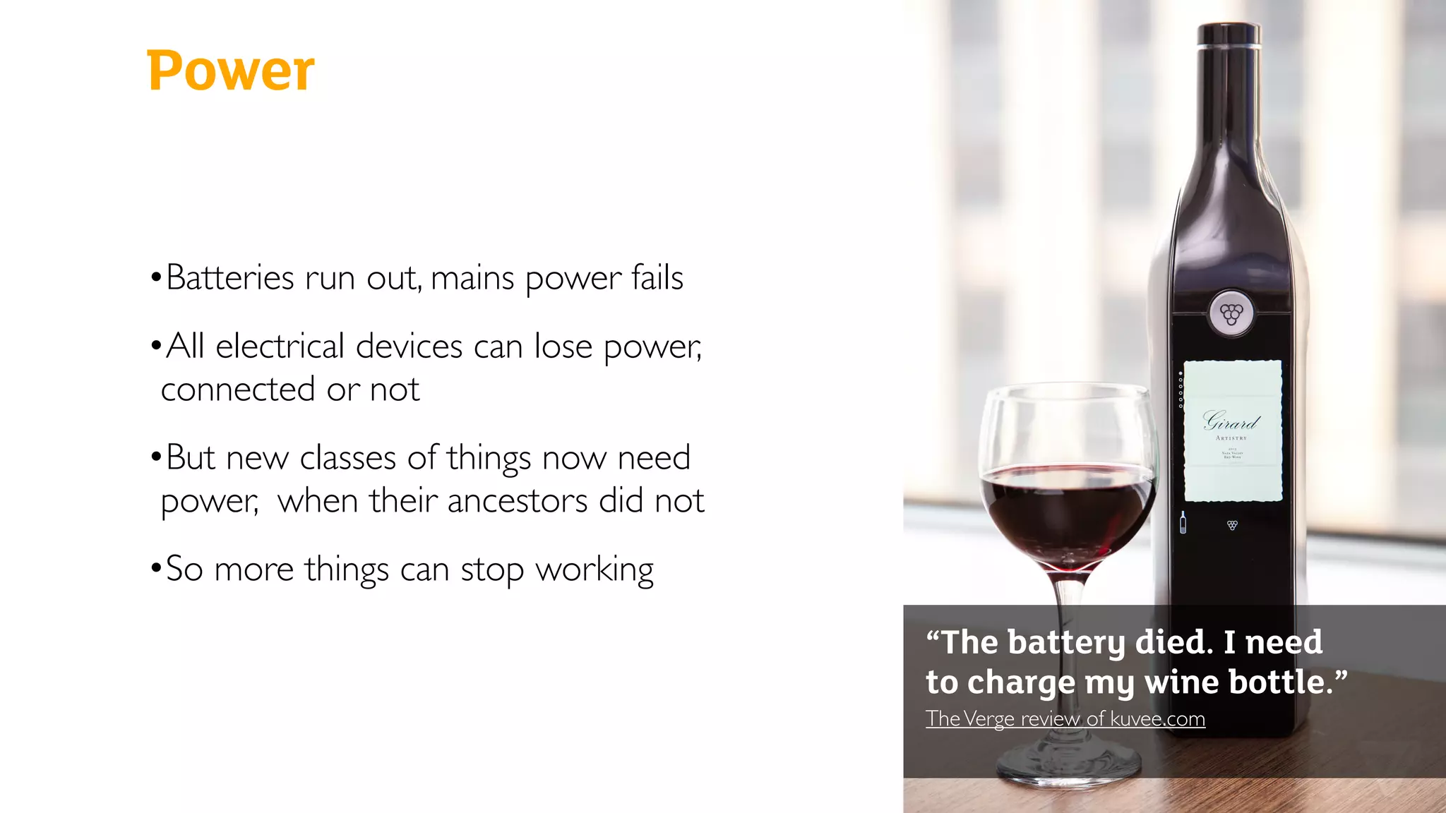 Power
•Batteries run out, mains power fails
•All electrical devices can lose power,
connected or not
•But new classes of things now need
power, when their ancestors did not
•So more things can stop working
“The battery died. I need
to charge my wine bottle.”
TheVerge review of kuvee.com 
 